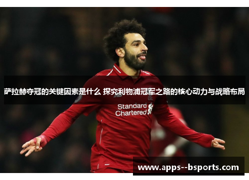 萨拉赫夺冠的关键因素是什么 探究利物浦冠军之路的核心动力与战略布局