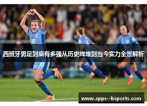 西班牙男足到底有多强从历史辉煌到当今实力全景解析