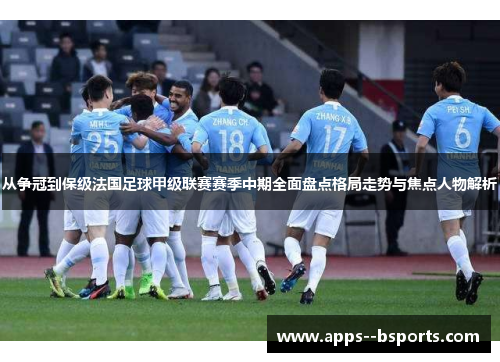 从争冠到保级法国足球甲级联赛赛季中期全面盘点格局走势与焦点人物解析