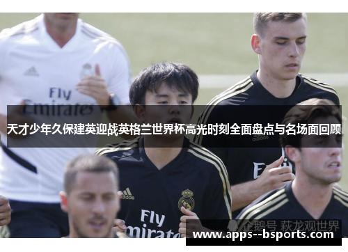天才少年久保建英迎战英格兰世界杯高光时刻全面盘点与名场面回顾