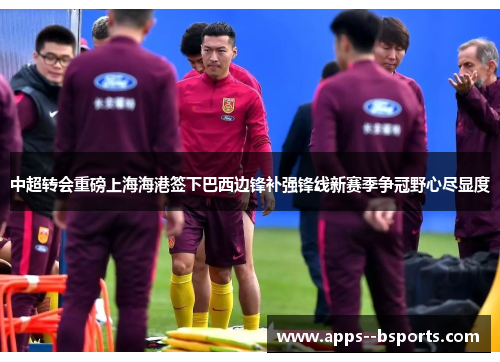 中超转会重磅上海海港签下巴西边锋补强锋线新赛季争冠野心尽显度